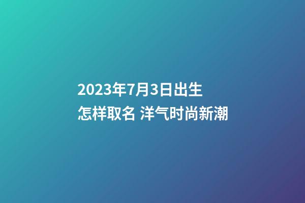 2023年7月3日出生怎样取名 洋气时尚新潮